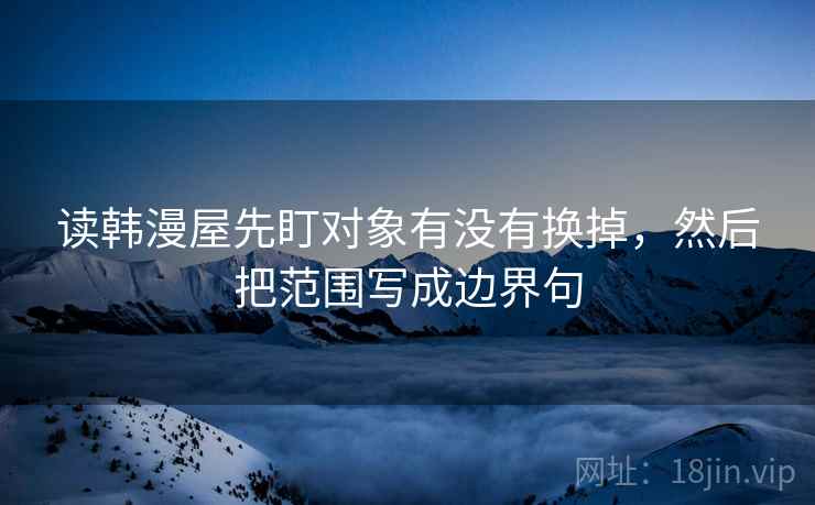 读韩漫屋先盯对象有没有换掉，然后把范围写成边界句