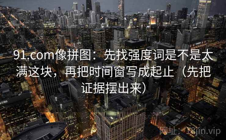 91.com像拼图：先找强度词是不是太满这块，再把时间窗写成起止（先把证据摆出来）