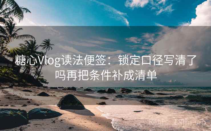糖心Vlog读法便签：锁定口径写清了吗再把条件补成清单