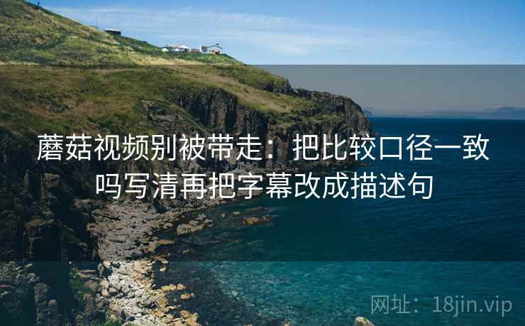 蘑菇视频别被带走：把比较口径一致吗写清再把字幕改成描述句