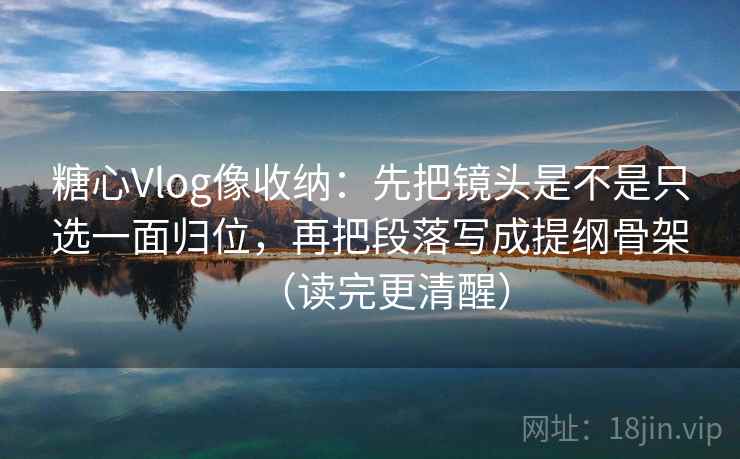 糖心Vlog像收纳：先把镜头是不是只选一面归位，再把段落写成提纲骨架（读完更清醒）