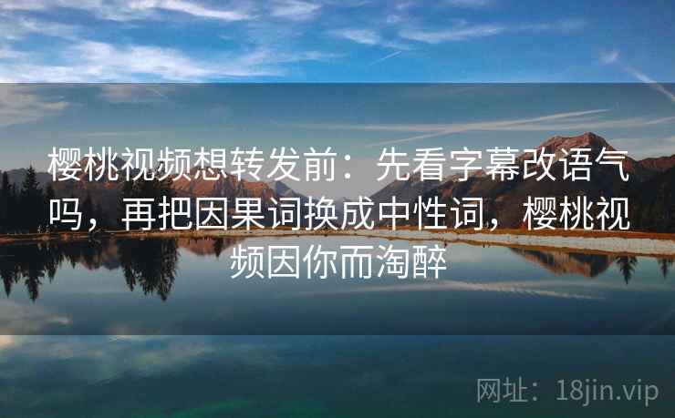 樱桃视频想转发前：先看字幕改语气吗，再把因果词换成中性词，樱桃视频因你而淘醉
