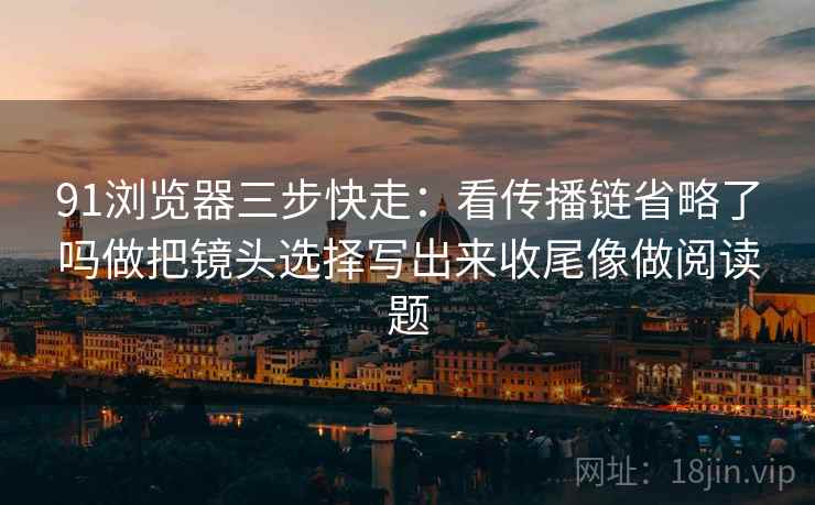 91浏览器三步快走：看传播链省略了吗做把镜头选择写出来收尾像做阅读题