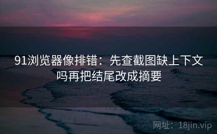 91浏览器像排错：先查截图缺上下文吗再把结尾改成摘要