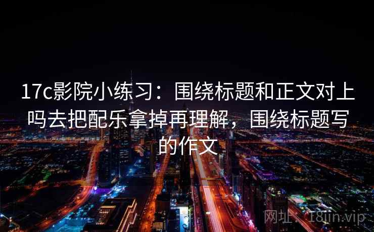 17c影院小练习：围绕标题和正文对上吗去把配乐拿掉再理解，围绕标题写的作文