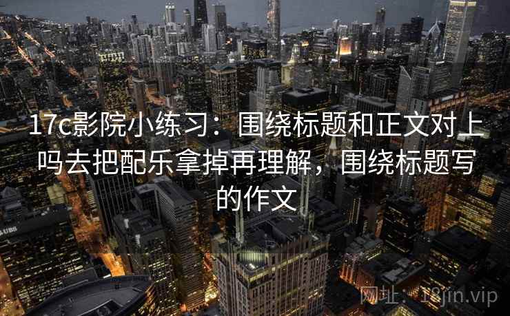 17c影院小练习：围绕标题和正文对上吗去把配乐拿掉再理解，围绕标题写的作文