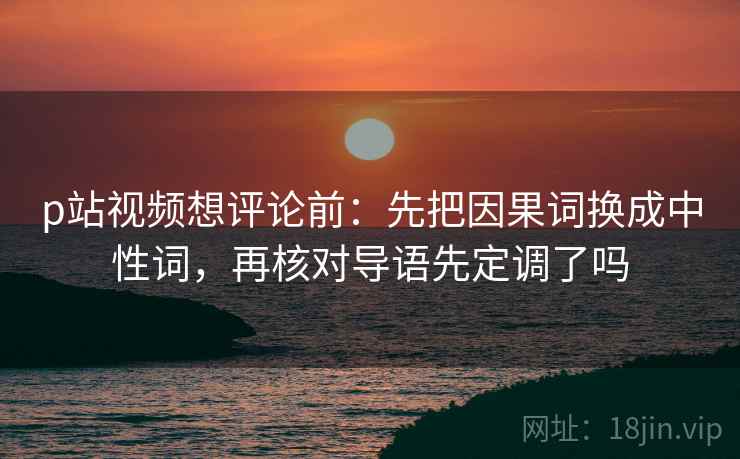 p站视频想评论前：先把因果词换成中性词，再核对导语先定调了吗