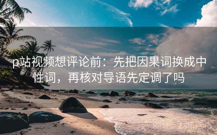 p站视频想评论前：先把因果词换成中性词，再核对导语先定调了吗