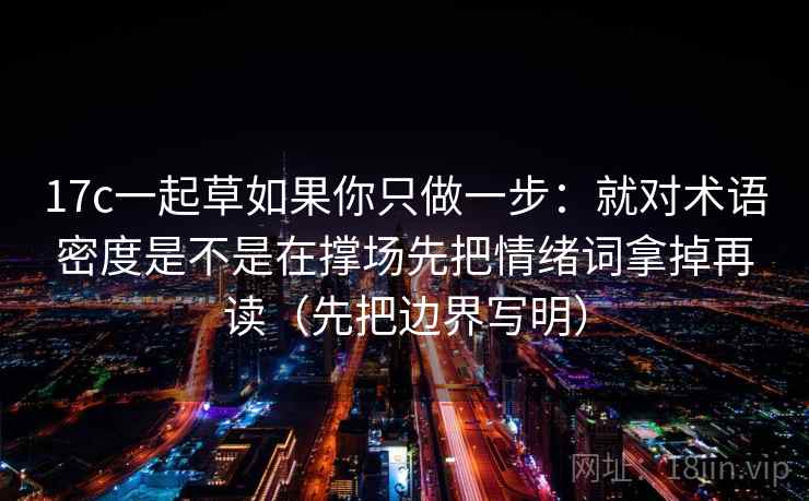 17c一起草如果你只做一步：就对术语密度是不是在撑场先把情绪词拿掉再读（先把边界写明）