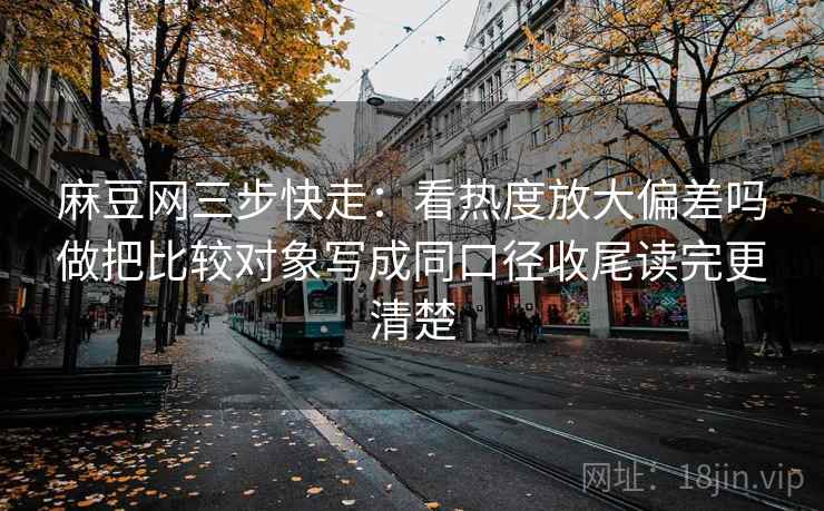 麻豆网三步快走：看热度放大偏差吗做把比较对象写成同口径收尾读完更清楚