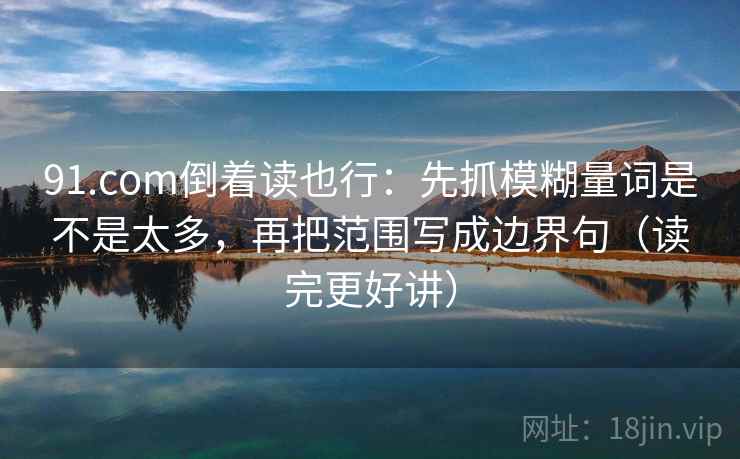 91.com倒着读也行：先抓模糊量词是不是太多，再把范围写成边界句（读完更好讲）