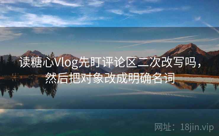 读糖心Vlog先盯评论区二次改写吗，然后把对象改成明确名词
