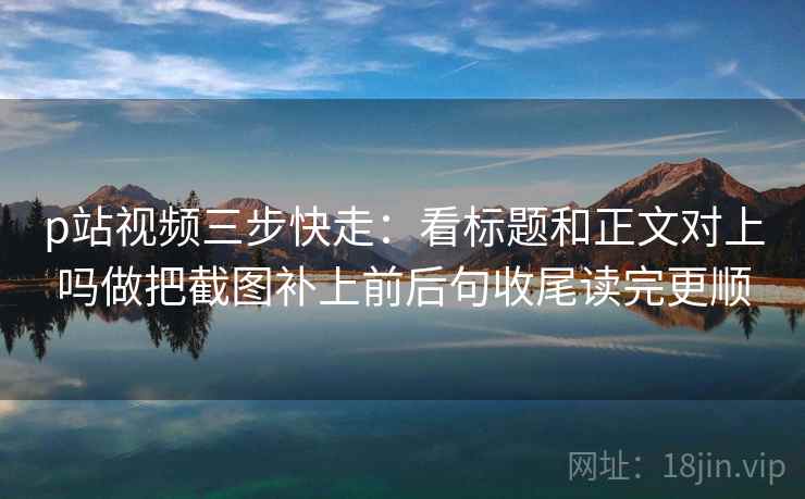 p站视频三步快走：看标题和正文对上吗做把截图补上前后句收尾读完更顺