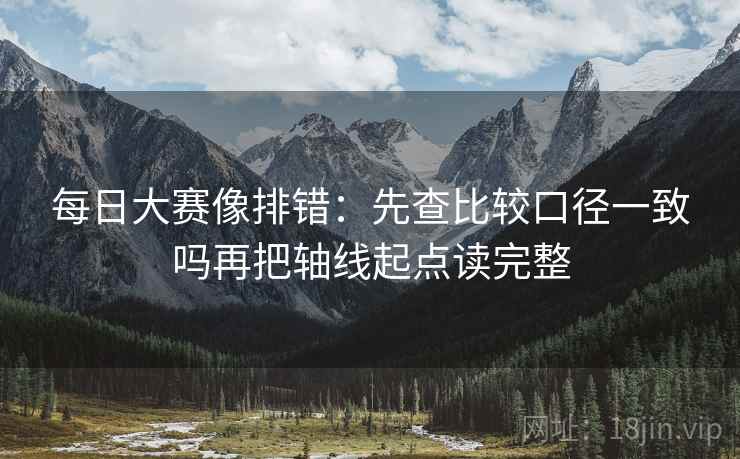 每日大赛像排错：先查比较口径一致吗再把轴线起点读完整