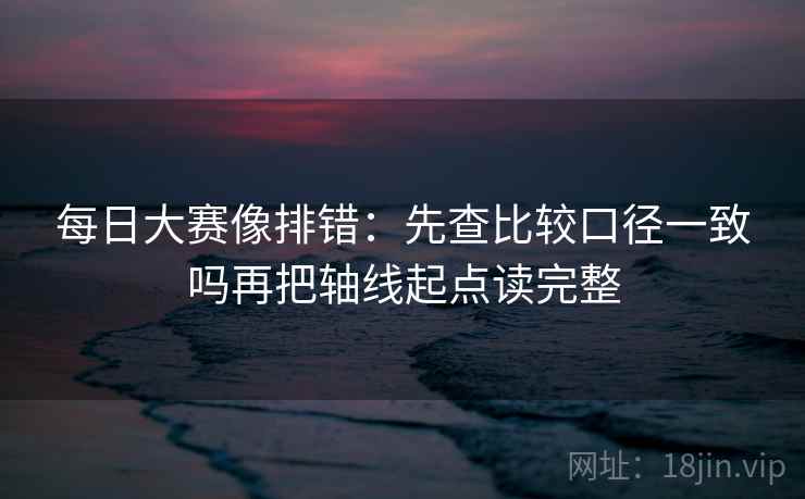 每日大赛像排错：先查比较口径一致吗再把轴线起点读完整
