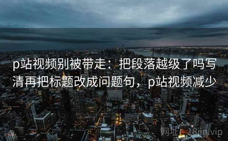 p站视频别被带走：把段落越级了吗写清再把标题改成问题句，p站视频减少