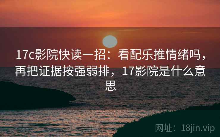 17c影院快读一招：看配乐推情绪吗，再把证据按强弱排，17影院是什么意思