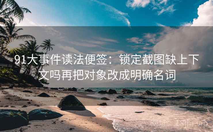 91大事件读法便签：锁定截图缺上下文吗再把对象改成明确名词