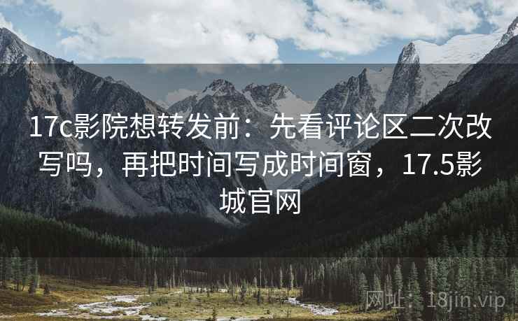 17c影院想转发前：先看评论区二次改写吗，再把时间写成时间窗，17.5影城官网