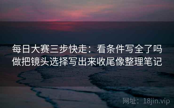 每日大赛三步快走：看条件写全了吗做把镜头选择写出来收尾像整理笔记