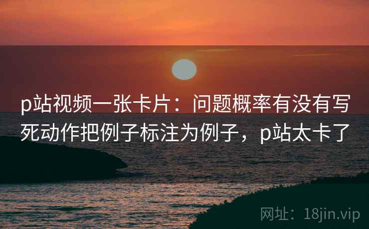 p站视频一张卡片：问题概率有没有写死动作把例子标注为例子，p站太卡了