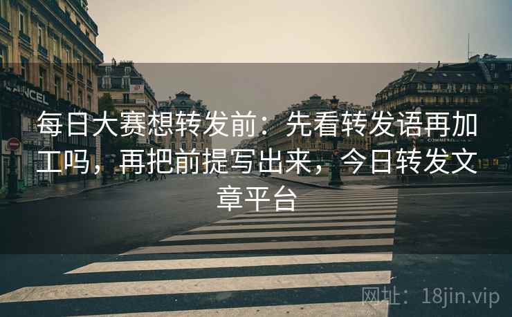 每日大赛想转发前：先看转发语再加工吗，再把前提写出来，今日转发文章平台